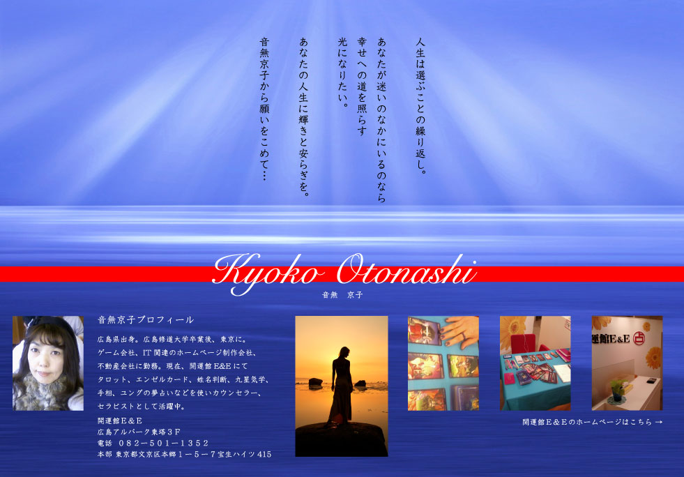 人生は選ぶことの繰り返し。あなたが迷いのなかにいるのなら幸せへの道を照らす光になりたい。あなたの人生に輝きと安らぎを。音無京子から願いをこめて…